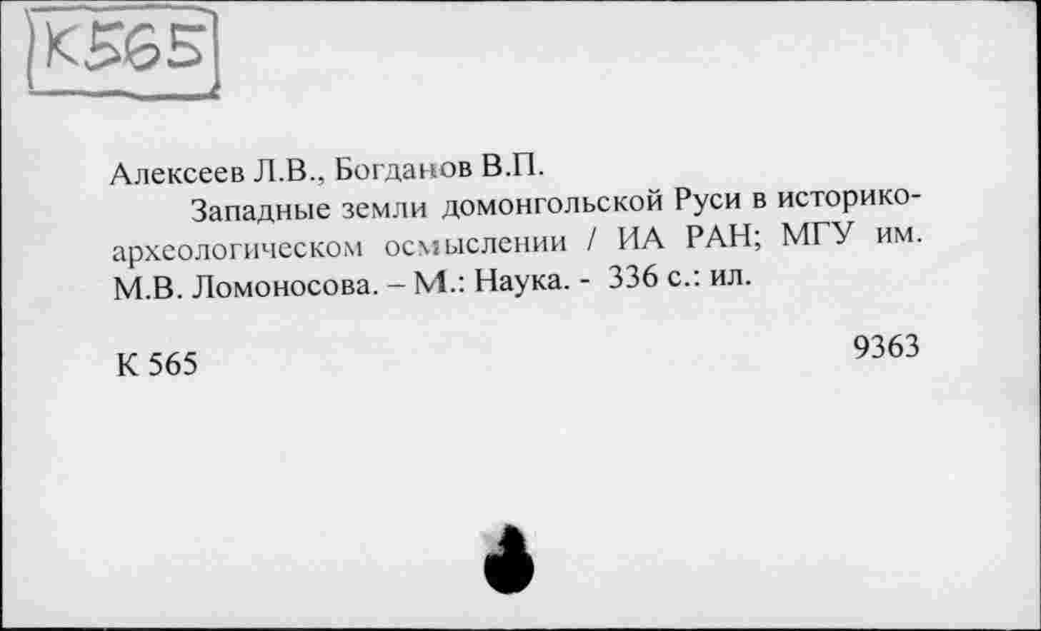 ﻿К565 __ г
Алексеев Л.В., Богданов В.П.
Западные земли домонгольской Руси в историкоархеологическом осмыслении / ИА РАН; МГУ им. М.В. Ломоносова. - М.: Наука. - 336 с.: ил.
К 565
9363